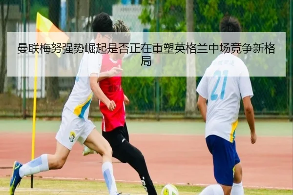 曼联梅努强势崛起是否正在重塑英格兰中场竞争新格局