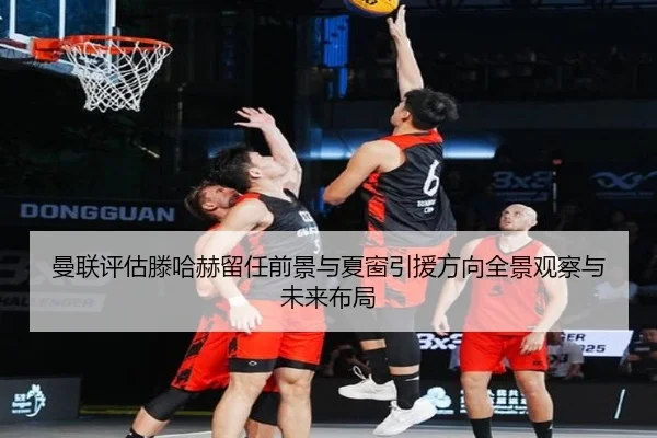 曼联评估滕哈赫留任前景与夏窗引援方向全景观察与未来布局