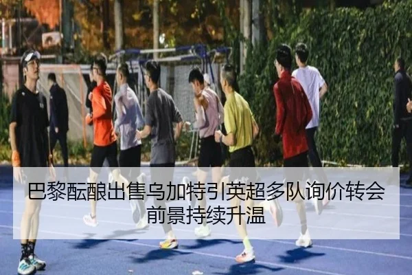 巴黎酝酿出售乌加特引英超多队询价转会前景持续升温
